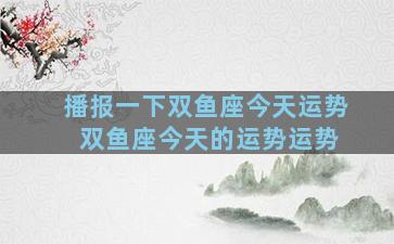 播报一下双鱼座今天运势 双鱼座今天的运势运势